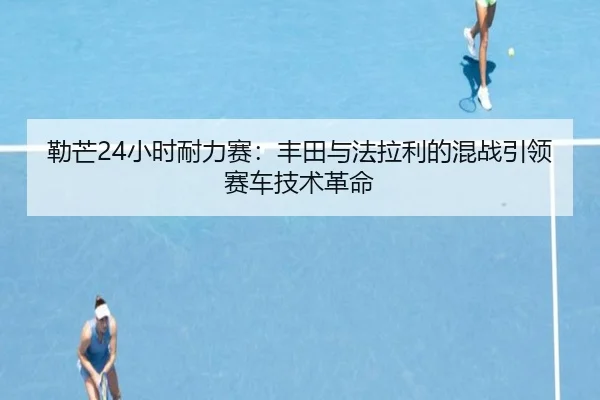 勒芒24小时耐力赛：丰田与法拉利的混战引领赛车技术革命