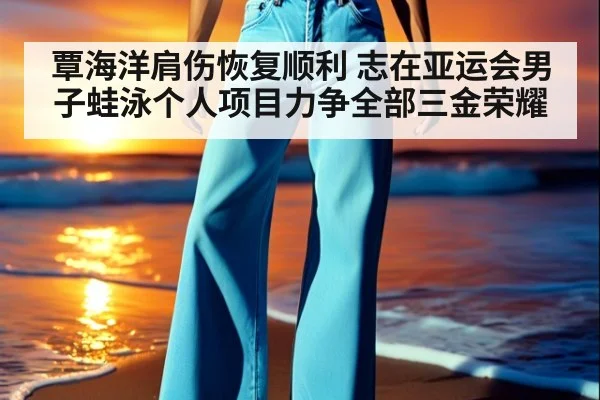 覃海洋肩伤恢复顺利 志在亚运会男子蛙泳个人项目力争全部三金荣耀