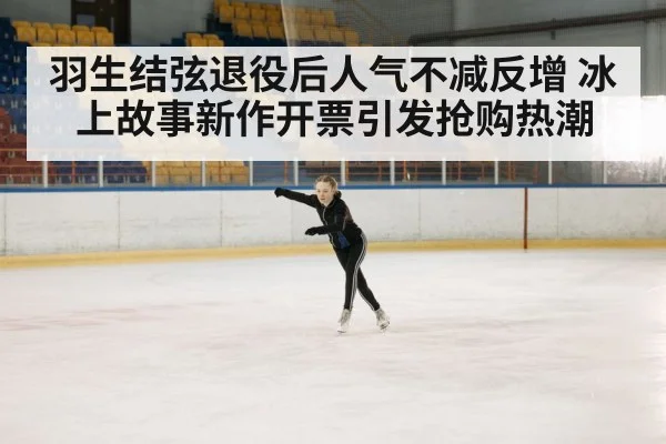 羽生结弦退役后人气不减反增 冰上故事新作开票引发抢购热潮